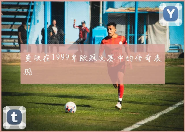 曼联在1999年欧冠决赛中的传奇表现