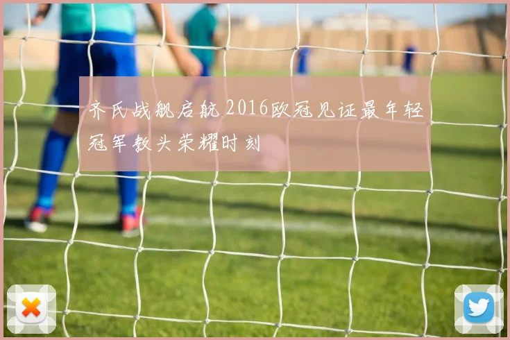 齐氏战舰启航 2016欧冠见证最年轻冠军教头荣耀时刻