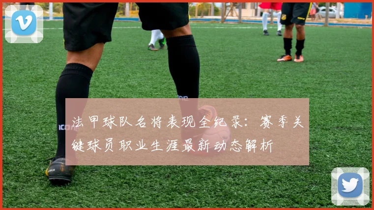 法甲球队名将表现全纪录：赛季关键球员职业生涯最新动态解析