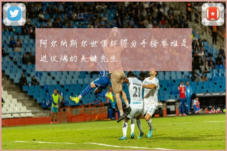 阿尔纳斯尔世俱杯得分手榜单谁是进攻端的关键先生