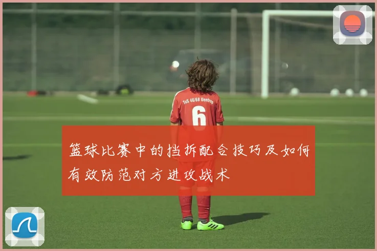 篮球比赛中的挡拆配合技巧及如何有效防范对方进攻战术